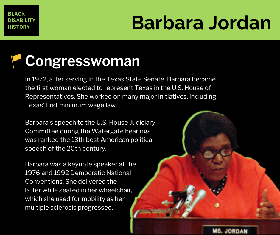 Barbara Jordan. Congresswoman. In 1972, after serving in the Texas State Senate, Barbara became the first woman elected to represent Texas in the U.S. House of Representatives. She worked on many major initiatives, including Texas’ first minimum wage law. Barbara’s speech to the U.S. House Judiciary Committee during the Watergate hearings was ranked the 13th best American political speech of the 20th century. Barbara was a keynote speaker at the 1976 and 1992 Democratic National Conventions. She delivered the latter while seated in her wheelchair, which she used for mobility as her multiple sclerosis progressed. Black Disability History.
