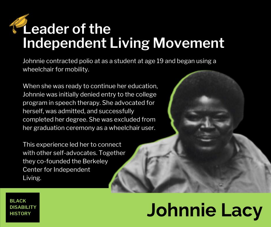 Johnnie Lacy. Leader of the Independent Living Movement. Johnnie contracted polio at as a student at age 19 and began using a wheelchair for mobility. When she was ready to continue her education, Johnnie was initially denied entry to the college program in speech therapy. She advocated for herself, was admitted, and successfully completed her degree. She was excluded from her graduation ceremony as a wheelchair user. This experience led her to connect with other self-advocates. Together they co-founded the Berkeley Center for Independent Living. Black Disability History.