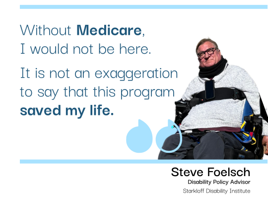 Medicare save my life – Steve pull quote Pull quote with photo of Steve Foelsch, Disability Policy Advisor at SDI, seated in his power wheelchair. "Without Medicare, I would not be here. It is not an exaggeration to say that this program saved my life."