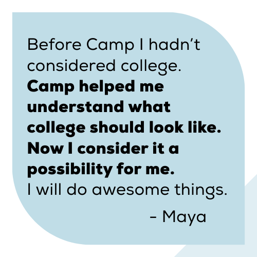 2025-camp-report-maya Before Camp I hadn’t considered college. Camp helped me understand what college should look like. Now I consider it a possibility for me. I will do awesome things. Maya.