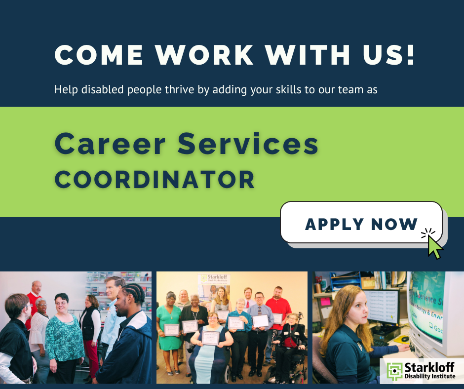 Come work with us! Help disabled people thrive by adding your skills to our team as Career Services Coordinator. Apply Now! Starkloff Disability Institute. Photos of Career Academy classes and grads.